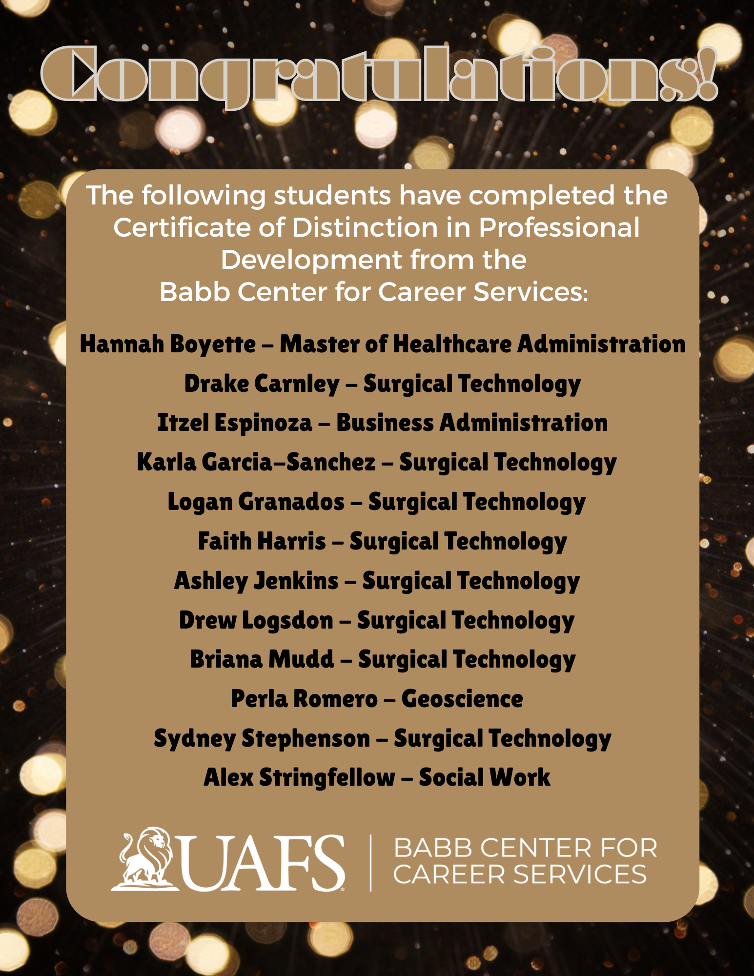 Graphic with a sparkling gold background and large text at the top reading ‘Congratulations!’ The graphic lists students who completed the Certificate of Distinction in Professional Development from the Babb Center for Career Services. Names and programs: Hannah Boyette – Master of Healthcare Administration; Drake Carnley – Surgical Technology; Itzel Espinoza – Business Administration; Karla Garcia-Sanchez – Surgical Technology; Logan Granados – Surgical Technology; Faith Harris – Surgical Technology; Ashley Jenkins – Surgical Technology; Drew Logsdon – Surgical Technology; Briana Mudd – Surgical Technology; Perla Romero – Geoscience; Sydney Stephenson – Surgical Technology; Alex Stringfellow – Social Work. At the bottom are the UAFS logo and the Babb Center for Career Services logo.